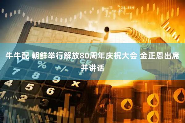 牛牛配 朝鲜举行解放80周年庆祝大会 金正恩出席并讲话