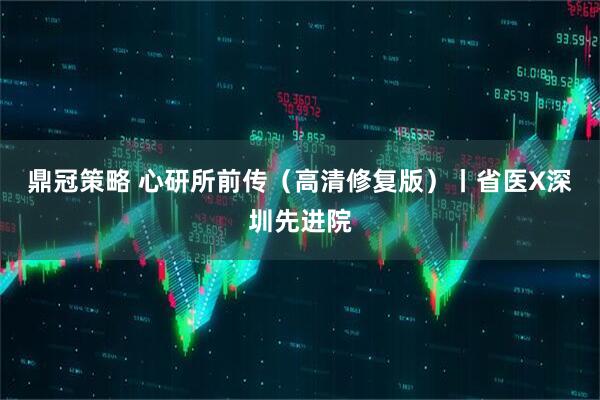 鼎冠策略 心研所前传（高清修复版）丨省医X深圳先进院