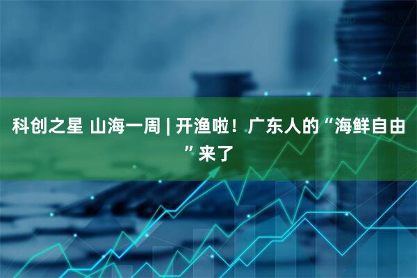 科创之星 山海一周 | 开渔啦！广东人的“海鲜自由”来了