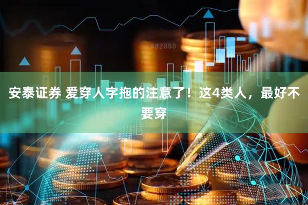 安泰证券 爱穿人字拖的注意了！这4类人，最好不要穿