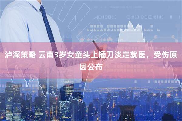 泸深策略 云南3岁女童头上插刀淡定就医，受伤原因公布
