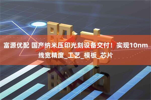 富源优配 国产纳米压印光刻设备交付！实现10nm线宽精度_工艺_模板_芯片