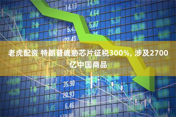 老虎配资 特朗普威胁芯片征税300%, 涉及2700亿中国商品