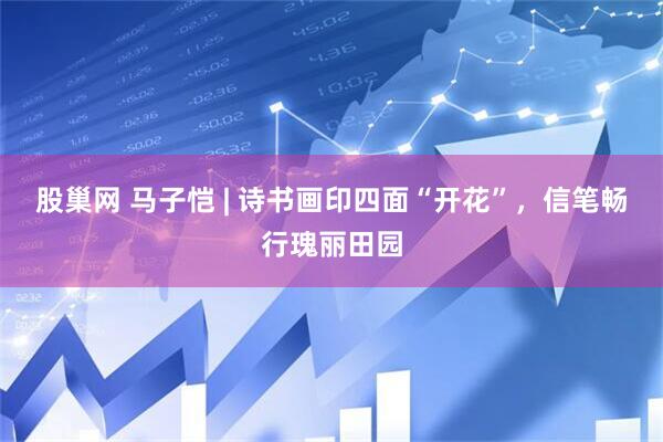 股巢网 马子恺 | 诗书画印四面“开花”，信笔畅行瑰丽田园