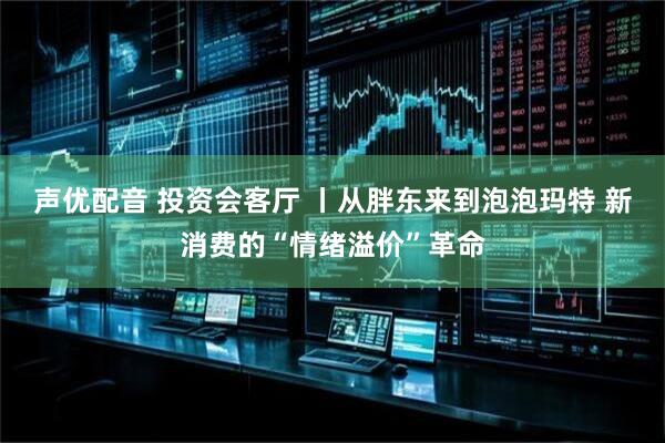 声优配音 投资会客厅 丨从胖东来到泡泡玛特 新消费的“情绪溢价”革命