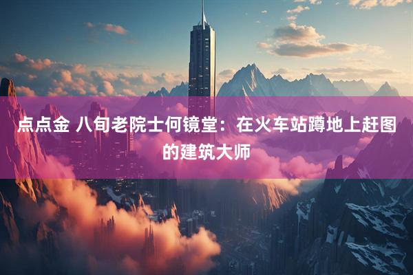 点点金 八旬老院士何镜堂：在火车站蹲地上赶图的建筑大师