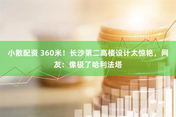 小散配资 360米！长沙第二高楼设计太惊艳，网友：像极了哈利法塔