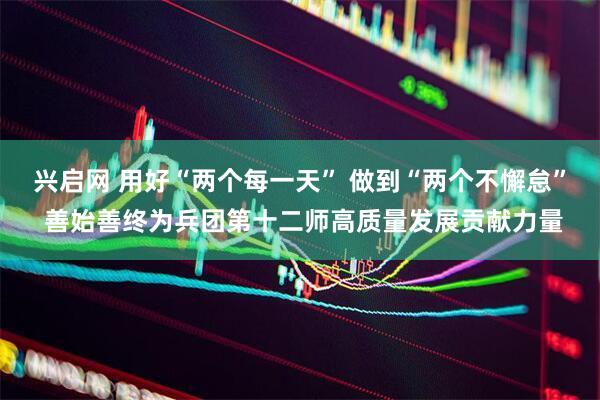 兴启网 用好“两个每一天” 做到“两个不懈怠” 善始善终为兵团第十二师高质量发展贡献力量