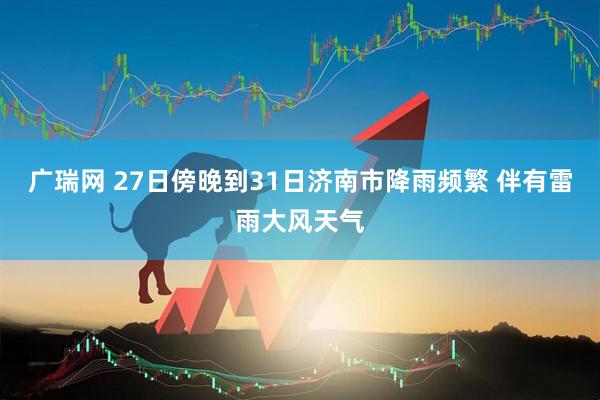广瑞网 27日傍晚到31日济南市降雨频繁 伴有雷雨大风天气