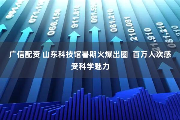广信配资 山东科技馆暑期火爆出圈  百万人次感受科学魅力