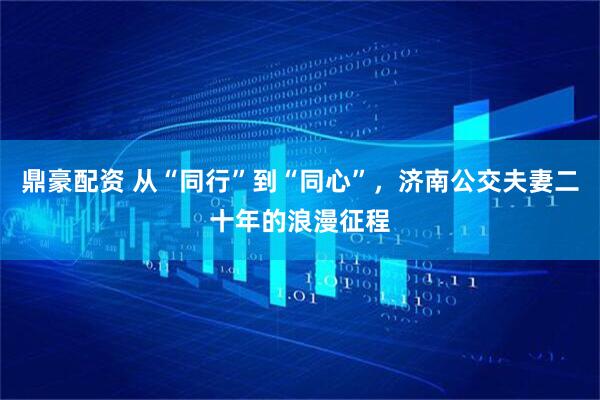 鼎豪配资 从“同行”到“同心”，济南公交夫妻二十年的浪漫征程