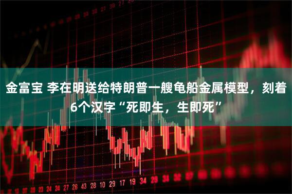 金富宝 李在明送给特朗普一艘龟船金属模型，刻着6个汉字“死即生，生即死”