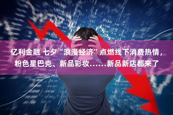 亿利金融 七夕“浪漫经济”点燃线下消费热情，粉色星巴克、新品彩妆……新品新店都来了