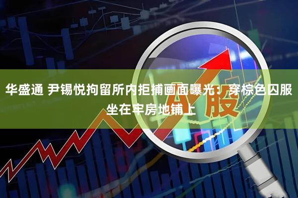 华盛通 尹锡悦拘留所内拒捕画面曝光：穿棕色囚服 坐在牢房地铺上
