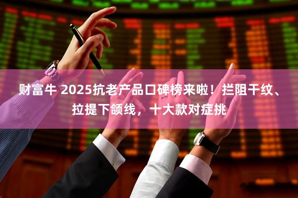 财富牛 2025抗老产品口碑榜来啦！拦阻干纹、拉提下颌线，十大款对症挑