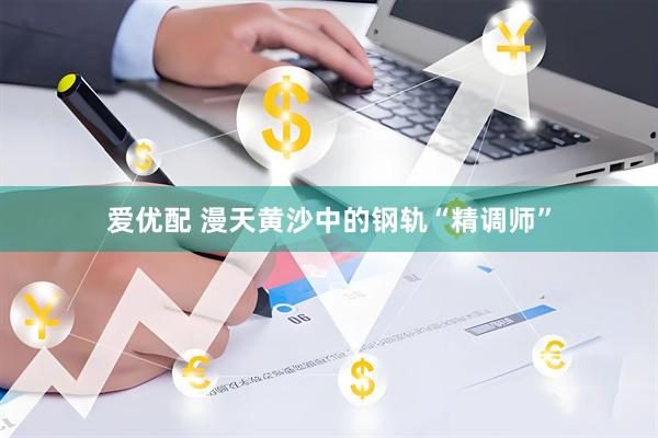 爱优配 漫天黄沙中的钢轨“精调师”