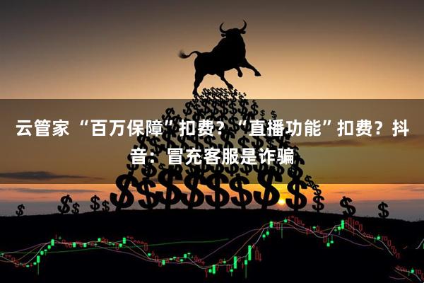 云管家 “百万保障”扣费？“直播功能”扣费？抖音：冒充客服是诈骗