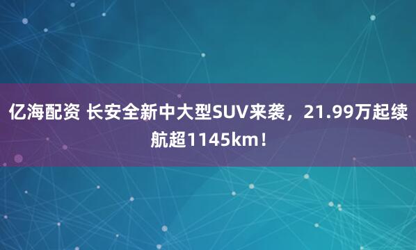 亿海配资 长安全新中大型SUV来袭,21.99万起续航超1145km!