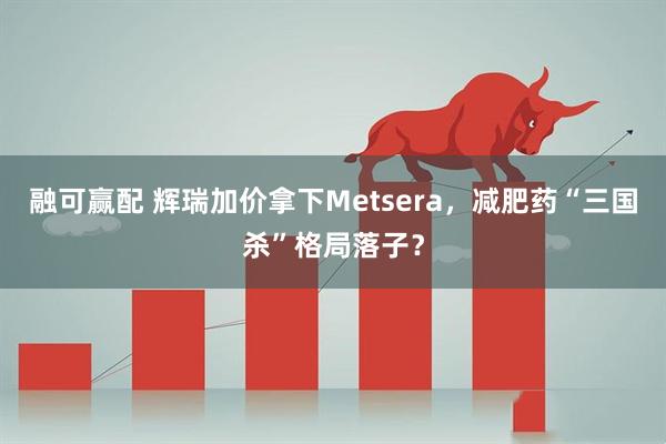 融可赢配 辉瑞加价拿下Metsera，减肥药“三国杀”格局落子？