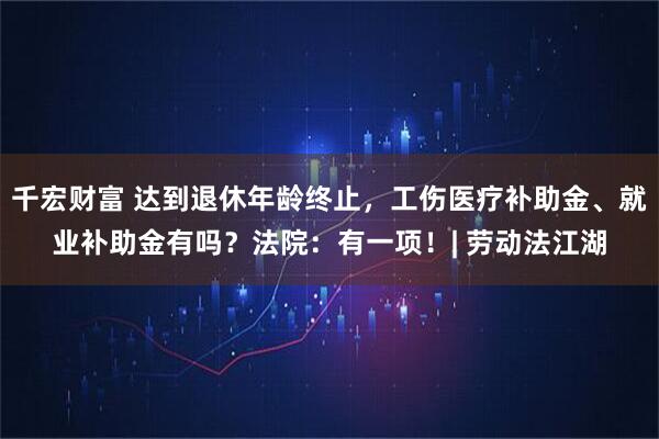 千宏财富 达到退休年龄终止，工伤医疗补助金、就业补助金有吗？法院：有一项！| 劳动法江湖