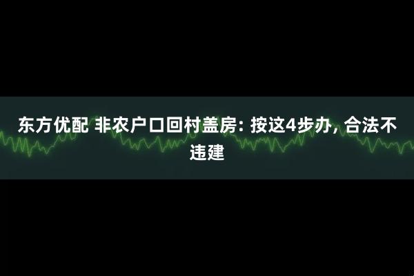东方优配 非农户口回村盖房: 按这4步办, 合法不违建