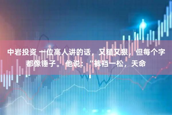 中岩投资 一位高人讲的话，又糙又狠，但每个字都像锤子。 他说：“裤裆一松，天命