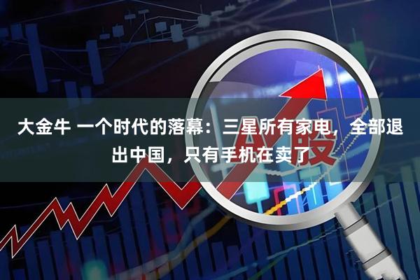 大金牛 一个时代的落幕：三星所有家电，全部退出中国，只有手机在卖了