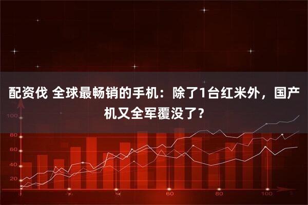 配资伐 全球最畅销的手机：除了1台红米外，国产机又全军覆没了？
