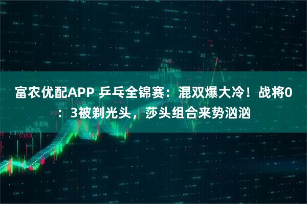富农优配APP 乒乓全锦赛：混双爆大冷！战将0：3被剃光头，莎头组合来势汹汹