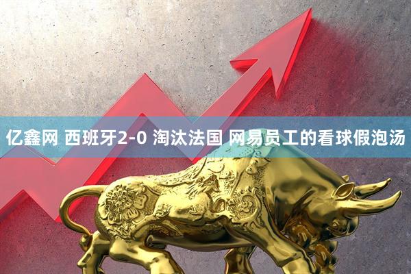 亿鑫网 西班牙2-0 淘汰法国 网易员工的看球假泡汤